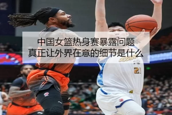 中国女篮热身赛暴露问题 真正让外界在意的细节是什么